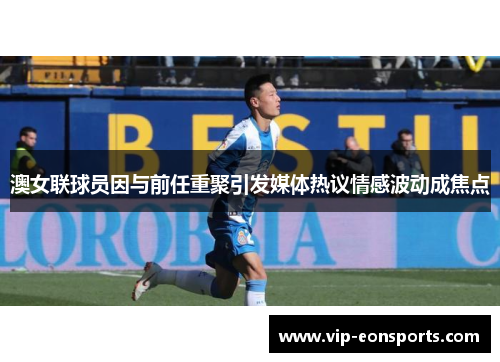 澳女联球员因与前任重聚引发媒体热议情感波动成焦点