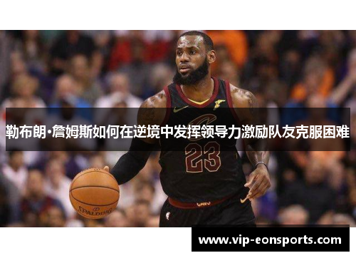勒布朗·詹姆斯如何在逆境中发挥领导力激励队友克服困难