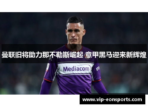曼联旧将助力那不勒斯崛起 意甲黑马迎来新辉煌
