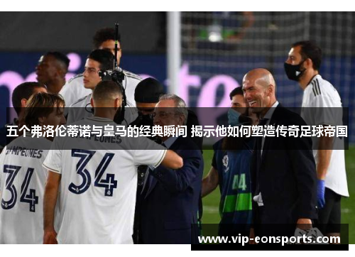 五个弗洛伦蒂诺与皇马的经典瞬间 揭示他如何塑造传奇足球帝国