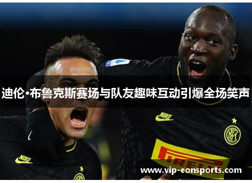 迪伦·布鲁克斯赛场与队友趣味互动引爆全场笑声 迪伦·布鲁克斯赛场与队友趣味互动引爆全场笑声